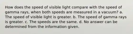 How does the speed of visible light compare with the speed of gamma rays, when both speeds are measured in a vacuum? a. The speed of visible light is greater. b. The speed of gamma rays is greater. c. The speeds are the same. d. No answer can be determined from the information given.