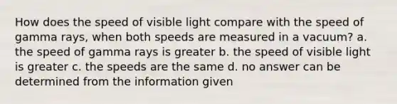 How does the speed of visible light compare with the speed of gamma rays, when both speeds are measured in a vacuum? a. the speed of gamma rays is greater b. the speed of visible light is greater c. the speeds are the same d. no answer can be determined from the information given