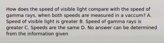 How does the speed of visible light compare with the speed of gamma rays, when both speeds are measured in a vaccum? A. Speed of visible light is greater B. Speed of gamma rays is greater C. Speeds are the same D. No answer can be determined from the information given