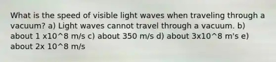 What is the speed of visible light waves when traveling through a vacuum? a) Light waves cannot travel through a vacuum. b) about 1 x10^8 m/s c) about 350 m/s d) about 3x10^8 m's e) about 2x 10^8 m/s