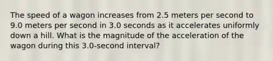 The speed of a wagon increases from 2.5 meters per second to 9.0 meters per second in 3.0 seconds as it accelerates uniformly down a hill. What is the magnitude of the acceleration of the wagon during this 3.0-second interval?