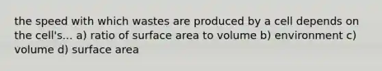 the speed with which wastes are produced by a cell depends on the cell's... a) ratio of surface area to volume b) environment c) volume d) surface area