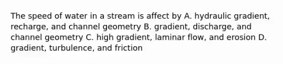 The speed of water in a stream is affect by A. hydraulic gradient, recharge, and channel geometry B. gradient, discharge, and channel geometry C. high gradient, laminar flow, and erosion D. gradient, turbulence, and friction