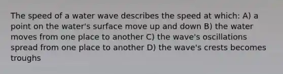 The speed of a water wave describes the speed at which: A) a point on the water's surface move up and down B) the water moves from one place to another C) the wave's oscillations spread from one place to another D) the wave's crests becomes troughs