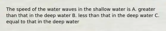 The speed of the water waves in the shallow water is A. greater than that in the deep water B. less than that in the deep water C. equal to that in the deep water