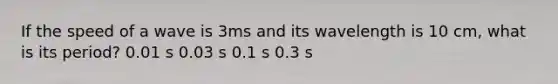 If the speed of a wave is 3ms and its wavelength is 10 cm, what is its period? 0.01 s 0.03 s 0.1 s 0.3 s