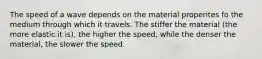 The speed of a wave depends on the material properites fo the medium through which it travels. The stiffer the material (the more elastic it is), the higher the speed, while the denser the material, the slower the speed.