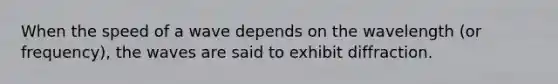 When the speed of a wave depends on the wavelength (or frequency), the waves are said to exhibit diffraction.