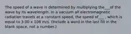 The speed of a wave is determined by multiplying the___of the wave by its wavelength. In a vacuum all electromagnetic radiation travels at a constant speed, the speed of___ , which is equal to 3.00 x 108 m/s. (Include a word in the last fill in the blank space, not a number.)