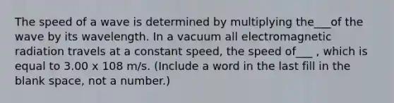 The speed of a wave is determined by multiplying the___of the wave by its wavelength. In a vacuum all electromagnetic radiation travels at a constant speed, the speed of___ , which is equal to 3.00 x 108 m/s. (Include a word in the last fill in the blank space, not a number.)