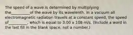 The speed of a wave is determined by multiplying the__________of the wave by its wavelenth. In a vacuum all electromagnetic radiation travels at a constant speed, the speed of__________, which is equal to 3.00 x 108 m/s. (Include a word in the last fill in the blank space, not a number.)