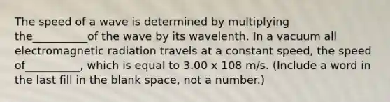 The speed of a wave is determined by multiplying the__________of the wave by its wavelenth. In a vacuum all electromagnetic radiation travels at a constant speed, the speed of__________, which is equal to 3.00 x 108 m/s. (Include a word in the last fill in the blank space, not a number.)