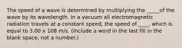 The speed of a wave is determined by multiplying the _____of the wave by its wavelength. In a vacuum all electromagnetic radiation travels at a constant speed, the speed of ____, which is equal to 3.00 x 108 m/s. (Include a word in the last fill in the blank space, not a number.)