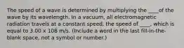 The speed of a wave is determined by multiplying the ____of the wave by its wavelength. In a vacuum, all electromagnetic radiation travels at a constant speed, the speed of ____, which is equal to 3.00 x 108 m/s. (Include a word in the last fill-in-the-blank space, not a symbol or number.)