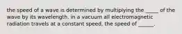 the speed of a wave is determined by multiplying the _____ of the wave by its wavelength. in a vacuum all electromagnetic radiation travels at a constant speed, the speed of ______.