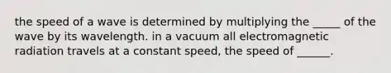 the speed of a wave is determined by multiplying the _____ of the wave by its wavelength. in a vacuum all electromagnetic radiation travels at a constant speed, the speed of ______.