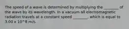 The speed of a wave is determined by multiplying the ________ of the wave by its wavelength. In a vacuum all electromagnetic radiation travels at a constant speed ________, which is equal to 3.00 x 10^8 m/s.