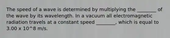 The speed of a wave is determined by multiplying the ________ of the wave by its wavelength. In a vacuum all electromagnetic radiation travels at a constant speed ________, which is equal to 3.00 x 10^8 m/s.