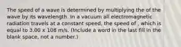 The speed of a wave is determined by multiplying the of the wave by its wavelength. In a vacuum all electromagnetic radiation travels at a constant speed, the speed of , which is equal to 3.00 x 108 m/s. (Include a word in the last fill in the blank space, not a number.)