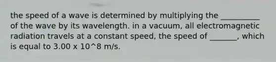 the speed of a wave is determined by multiplying the __________ of the wave by its wavelength. in a vacuum, all electromagnetic radiation travels at a constant speed, the speed of _______, which is equal to 3.00 x 10^8 m/s.