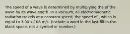 The speed of a wave is determined by multiplying the of the wave by its wavelength. In a vacuum, all electromagnetic radiation travels at a constant speed, the speed of , which is equal to 3.00 x 108 m/s. (Include a word in the last fill-in-the-blank space, not a symbol or number.)