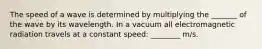 The speed of a wave is determined by multiplying the _______ of the wave by its wavelength. In a vacuum all electromagnetic radiation travels at a constant speed: ________ m/s.