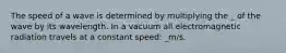 The speed of a wave is determined by multiplying the _ of the wave by its wavelength. In a vacuum all electromagnetic radiation travels at a constant speed: _m/s.