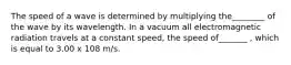 The speed of a wave is determined by multiplying the________ of the wave by its wavelength. In a vacuum all electromagnetic radiation travels at a constant speed, the speed of_______ , which is equal to 3.00 x 108 m/s.