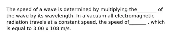 The speed of a wave is determined by multiplying the________ of the wave by its wavelength. In a vacuum all electromagnetic radiation travels at a constant speed, the speed of_______ , which is equal to 3.00 x 108 m/s.