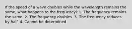 If the speed of a wave doubles while the wavelength remains the same, what happens to the frequency? 1. The frequency remains the same. 2. The frequency doubles. 3. The frequency reduces by half. 4. Cannot be determined