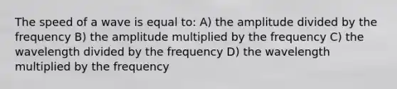 The speed of a wave is equal to: A) the amplitude divided by the frequency B) the amplitude multiplied by the frequency C) the wavelength divided by the frequency D) the wavelength multiplied by the frequency