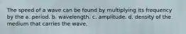 The speed of a wave can be found by multiplying its frequency by the a. period. b. wavelength. c. amplitude. d. density of the medium that carries the wave.