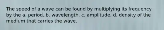 The speed of a wave can be found by multiplying its frequency by the a. period. b. wavelength. c. amplitude. d. density of the medium that carries the wave.