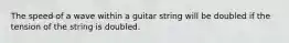 The speed of a wave within a guitar string will be doubled if the tension of the string is doubled.