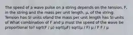 The speed of a wave pulse on a string depends on the tension, F, in the string and the mass per unit length, μ, of the string. Tension has SI units ofand the mass per unit length has SI units of What combination of F and μ must the speed of the wave be proportional to? sqrt(F / μ) sqrt(μF) sqrt(μ / F) μ / F F / μ