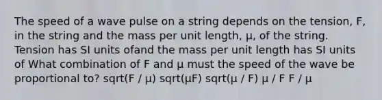 The speed of a wave pulse on a string depends on the tension, F, in the string and the mass per unit length, μ, of the string. Tension has SI units ofand the mass per unit length has SI units of What combination of F and μ must the speed of the wave be proportional to? sqrt(F / μ) sqrt(μF) sqrt(μ / F) μ / F F / μ