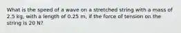 What is the speed of a wave on a stretched string with a mass of 2.5 kg, with a length of 0.25 m, if the force of tension on the string is 20 N?