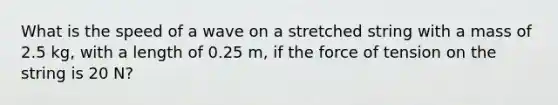 What is the speed of a wave on a stretched string with a mass of 2.5 kg, with a length of 0.25 m, if the force of tension on the string is 20 N?