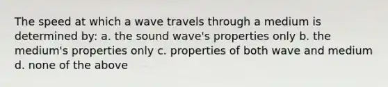 The speed at which a wave travels through a medium is determined by: a. the sound wave's properties only b. the medium's properties only c. properties of both wave and medium d. none of the above