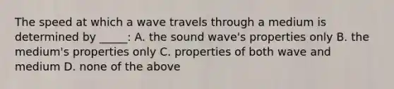 The speed at which a wave travels through a medium is determined by _____: A. the sound wave's properties only B. the medium's properties only C. properties of both wave and medium D. none of the above