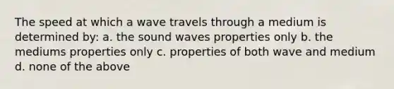 The speed at which a wave travels through a medium is determined by: a. the sound waves properties only b. the mediums properties only c. properties of both wave and medium d. none of the above