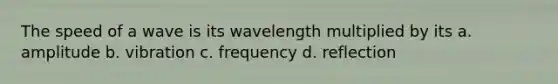 The speed of a wave is its wavelength multiplied by its a. amplitude b. vibration c. frequency d. reflection