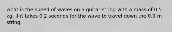 what is the speed of waves on a guitar string with a mass of 0.5 kg, if it takes 0.2 seconds for the wave to travel down the 0.9 m string