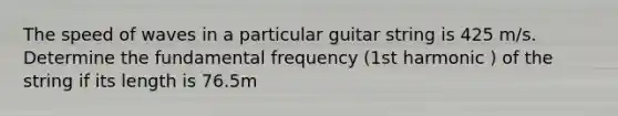 The speed of waves in a particular guitar string is 425 m/s. Determine the fundamental frequency (1st harmonic ) of the string if its length is 76.5m