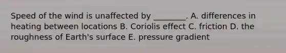 Speed of the wind is unaffected by ________. A. differences in heating between locations B. Coriolis effect C. friction D. the roughness of Earth's surface E. pressure gradient