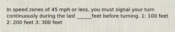 In speed zones of 45 mph or less, you must signal your turn continuously during the last ______feet before turning. 1: 100 feet 2: 200 feet 3: 300 feet