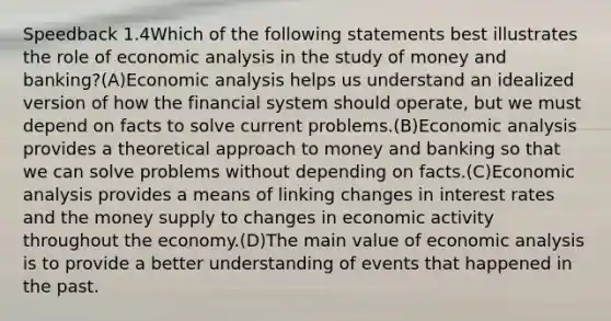 Speedback 1.4Which of the following statements best illustrates the role of <a href='https://www.questionai.com/knowledge/k7Cal6sfmD-economic-analysis' class='anchor-knowledge'>economic analysis</a> in the study of money and banking?(A)Economic analysis helps us understand an idealized version of how the financial system should operate, but we must depend on facts to solve current problems.(B)Economic analysis provides a theoretical approach to money and banking so that we can solve problems without depending on facts.(C)Economic analysis provides a means of linking changes in interest rates and the money supply to changes in <a href='https://www.questionai.com/knowledge/kyy3BFAb0B-economic-activity' class='anchor-knowledge'>economic activity</a> throughout the economy.(D)The main value of economic analysis is to provide a better understanding of events that happened in the past.