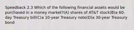 Speedback 2.3 Which of the following <a href='https://www.questionai.com/knowledge/kzmW5sEdEs-financial-assets' class='anchor-knowledge'>financial assets</a> would be purchased in a money market?(A) shares of AT&T stock(B)a 60-day Treasury bill(C)a 10-year Treasury note(D)a 30-year Treasury bond