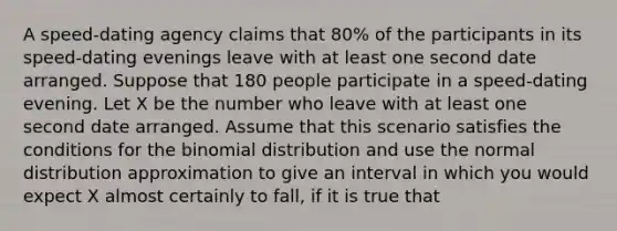 A speed-dating agency claims that 80% of the participants in its speed-dating evenings leave with at least one second date arranged. Suppose that 180 people participate in a speed-dating evening. Let X be the number who leave with at least one second date arranged. Assume that this scenario satisfies the conditions for the binomial distribution and use the normal distribution approximation to give an interval in which you would expect X almost certainly to fall, if it is true that