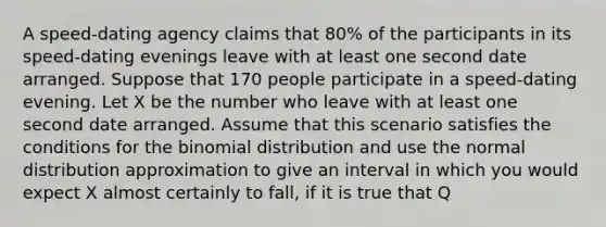 A speed-dating agency claims that 80% of the participants in its speed-dating evenings leave with at least one second date arranged. Suppose that 170 people participate in a speed-dating evening. Let X be the number who leave with at least one second date arranged. Assume that this scenario satisfies the conditions for the binomial distribution and use the normal distribution approximation to give an interval in which you would expect X almost certainly to fall, if it is true that Q